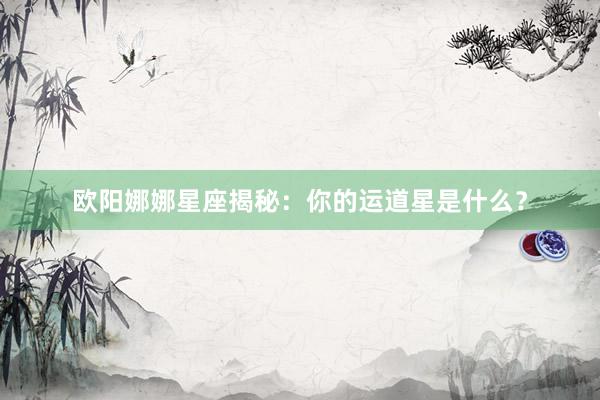 欧阳娜娜星座揭秘：你的运道星是什么？