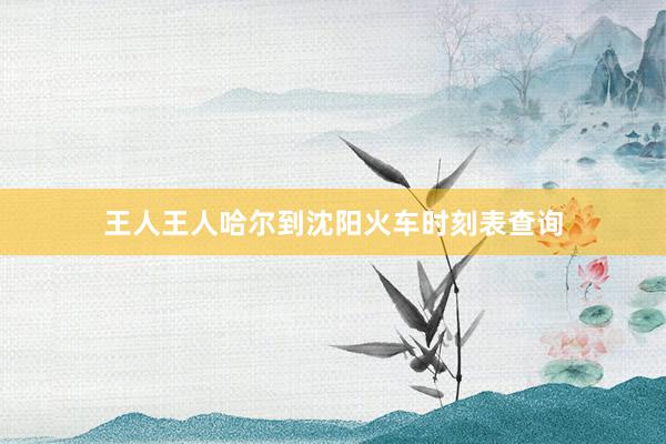 王人王人哈尔到沈阳火车时刻表查询